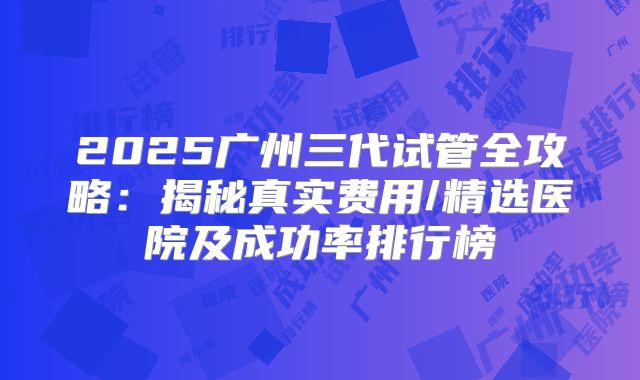 2025广州三代试管全攻略：揭秘真实费用/精选医院及成功率排行榜