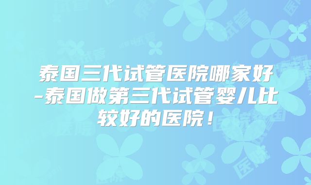 泰国三代试管医院哪家好-泰国做第三代试管婴儿比较好的医院！