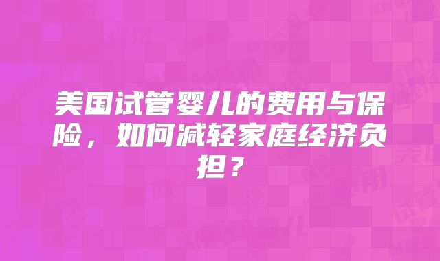 美国试管婴儿的费用与保险，如何减轻家庭经济负担？