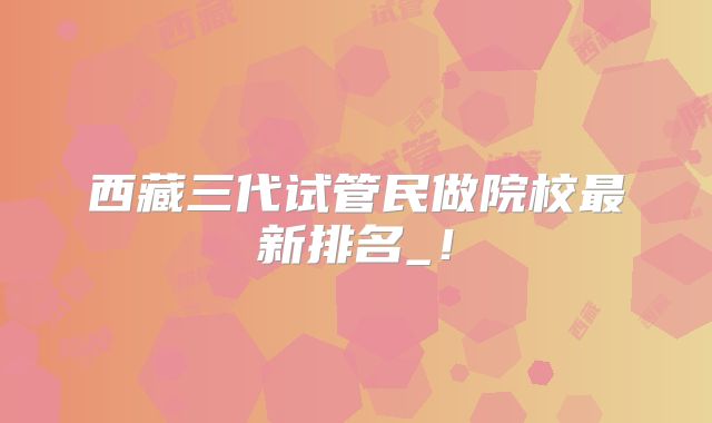 西藏三代试管民做院校最新排名_！
