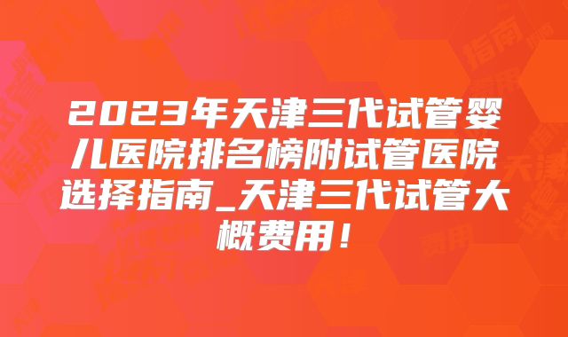 2023年天津三代试管婴儿医院排名榜附试管医院选择指南_天津三代试管大概费用！