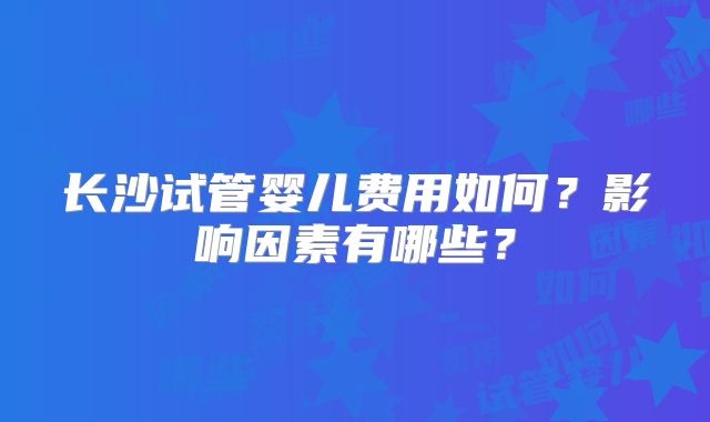 长沙试管婴儿费用如何？影响因素有哪些？