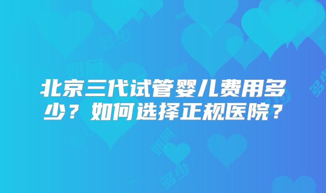 北京三代试管婴儿费用多少？如何选择正规医院？