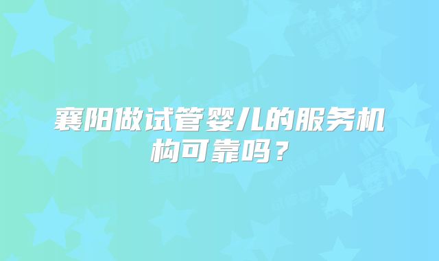 襄阳做试管婴儿的服务机构可靠吗?