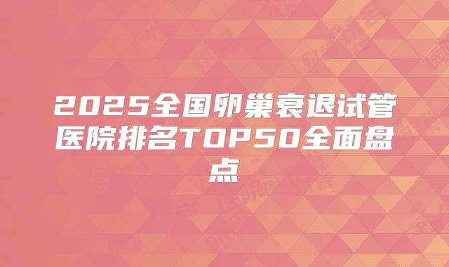 2025全国卵巢衰退试管医院排名TOP50全面盘点