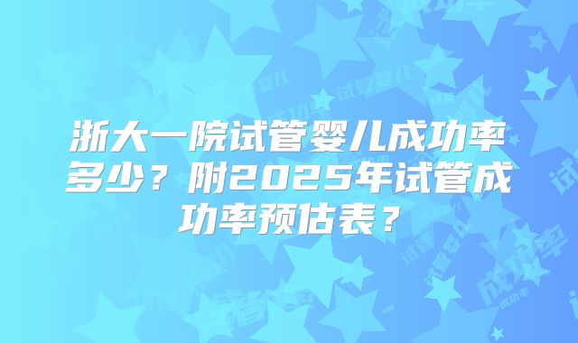 浙大一院试管婴儿成功率多少?附2025年试管成功率预估表?