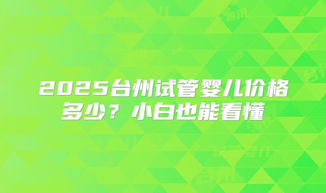 2025台州试管婴儿价格多少？小白也能看懂