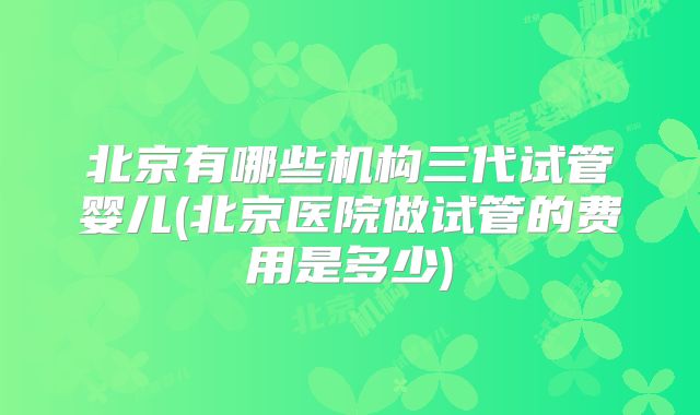 北京有哪些机构三代试管婴儿(北京医院做试管的费用是多少)