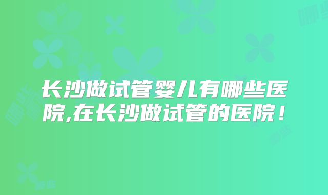 长沙做试管婴儿有哪些医院,在长沙做试管的医院！