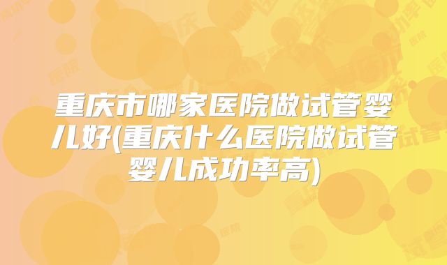重庆市哪家医院做试管婴儿好(重庆什么医院做试管婴儿成功率高)