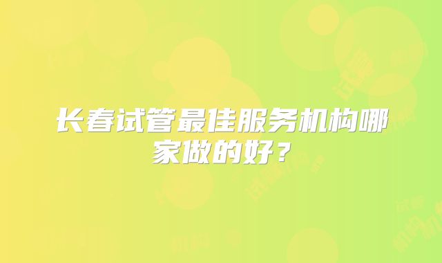 长春试管最佳服务机构哪家做的好？