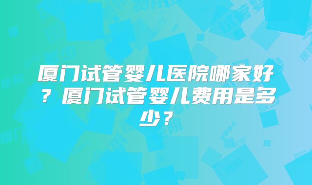 厦门试管婴儿医院哪家好？厦门试管婴儿费用是多少？