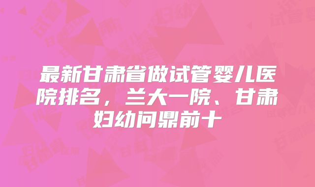 最新甘肃省做试管婴儿医院排名,兰大一院、甘肃妇幼问鼎前十