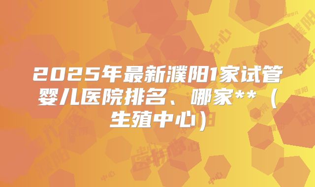2025年最新濮阳1家试管婴儿医院排名、哪家**（生殖中心）