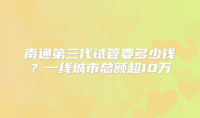 南通第三代试管要多少钱?一线城市总额超10万