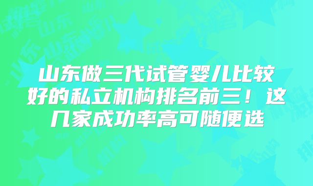 山东做三代试管婴儿比较好的私立机构排名前三！这几家成功率高可随便选
