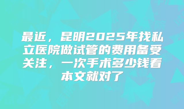 最近，昆明2025年找私立医院做试管的费用备受关注，一次手术多少钱看本文就对了