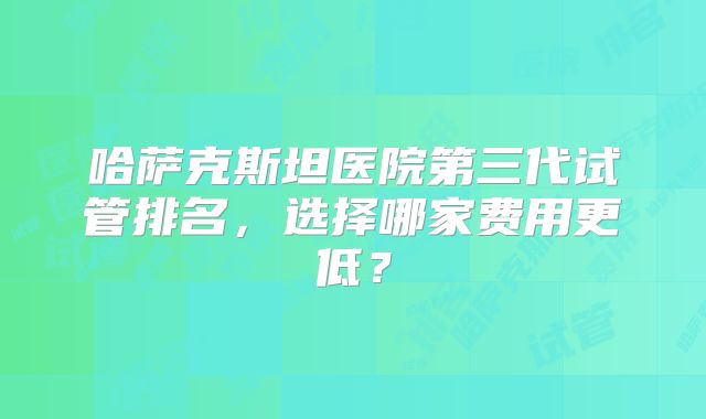 哈萨克斯坦医院第三代试管排名，选择哪家费用更低？