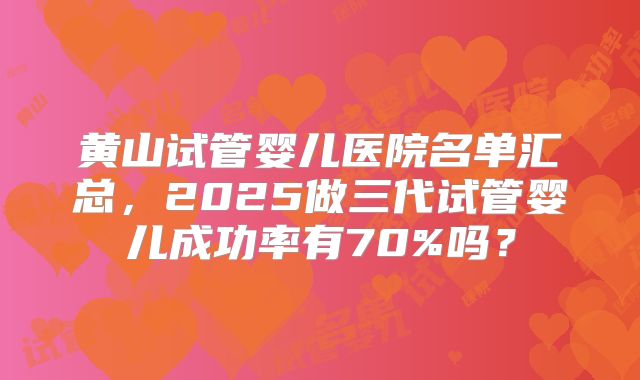 黄山试管婴儿医院名单汇总，2025做三代试管婴儿成功率有70%吗？