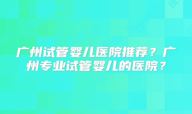 广州试管婴儿医院推荐？广州专业试管婴儿的医院？