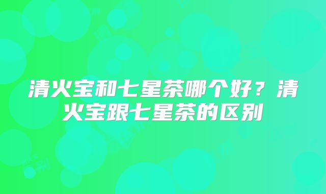 清火宝和七星茶哪个好?清火宝跟七星茶的区别