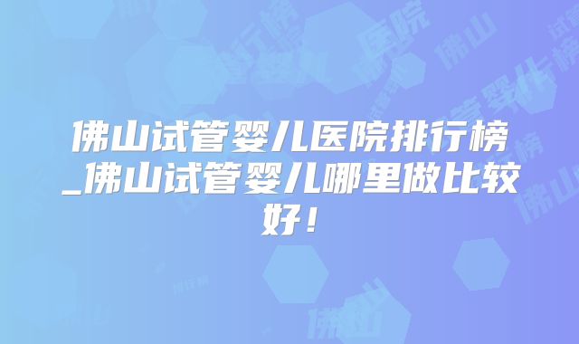 佛山试管婴儿医院排行榜_佛山试管婴儿哪里做比较好！