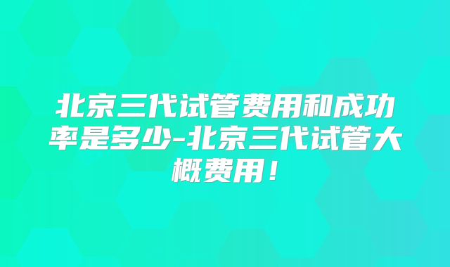北京三代试管费用和成功率是多少-北京三代试管大概费用！