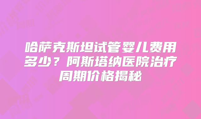 哈萨克斯坦试管婴儿费用多少？阿斯塔纳医院治疗周期价格揭秘