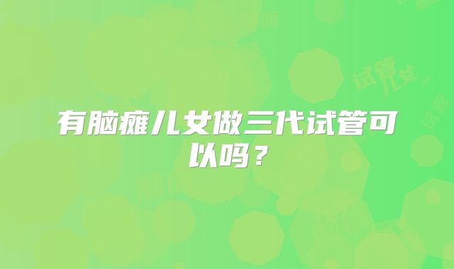 有脑瘫儿女做三代试管可以吗?
