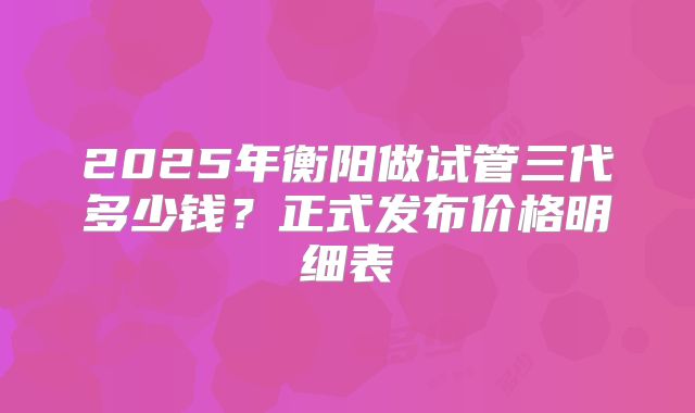 2025年衡阳做试管三代多少钱？正式发布价格明细表