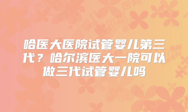 哈医大医院试管婴儿第三代？哈尔滨医大一院可以做三代试管婴儿吗