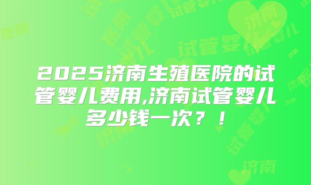 2025济南生殖医院的试管婴儿费用,济南试管婴儿多少钱一次？！