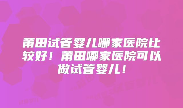 莆田试管婴儿哪家医院比较好！莆田哪家医院可以做试管婴儿！