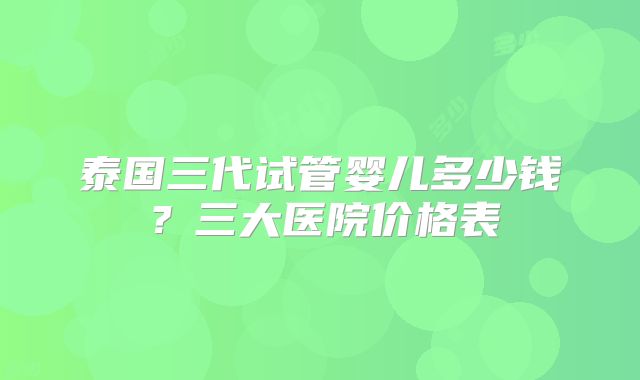 泰国三代试管婴儿多少钱?三大医院价格表