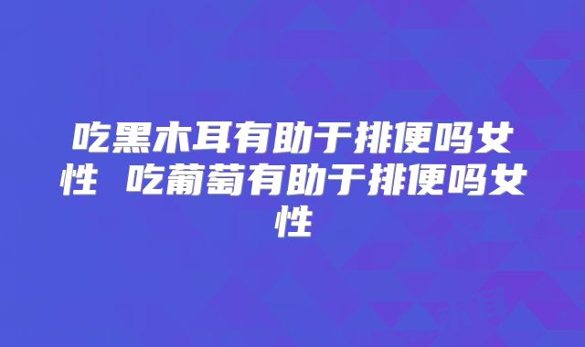吃黑木耳有助于排便吗女性 吃葡萄有助于排便吗女性