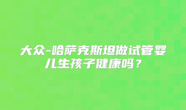 大众-哈萨克斯坦做试管婴儿生孩子健康吗?