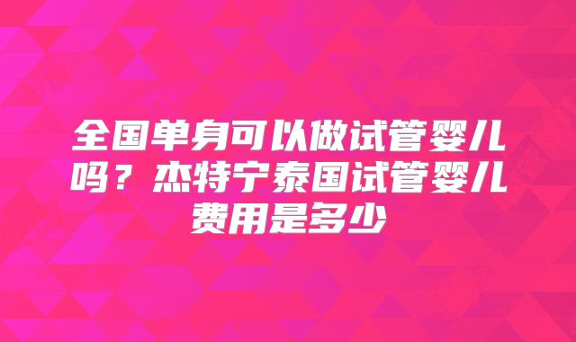 全国单身可以做试管婴儿吗？杰特宁泰国试管婴儿费用是多少