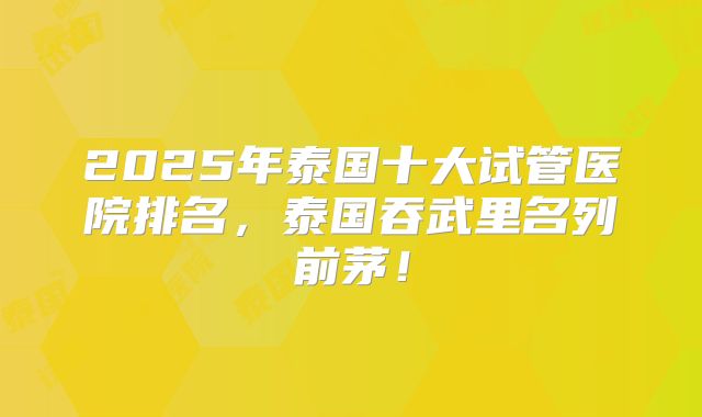 2025年泰国十大试管医院排名，泰国吞武里名列前茅！