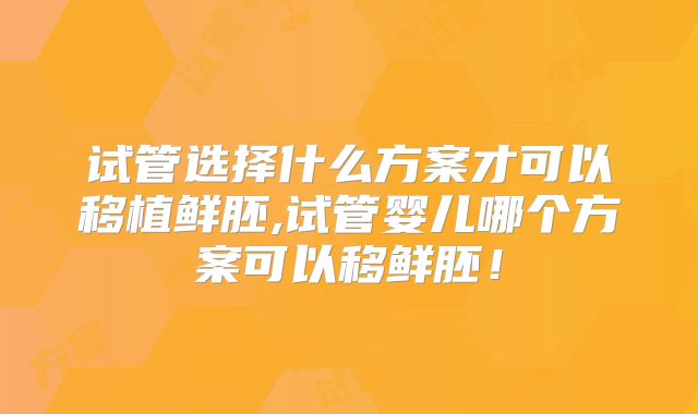 试管选择什么方案才可以移植鲜胚,试管婴儿哪个方案可以移鲜胚！