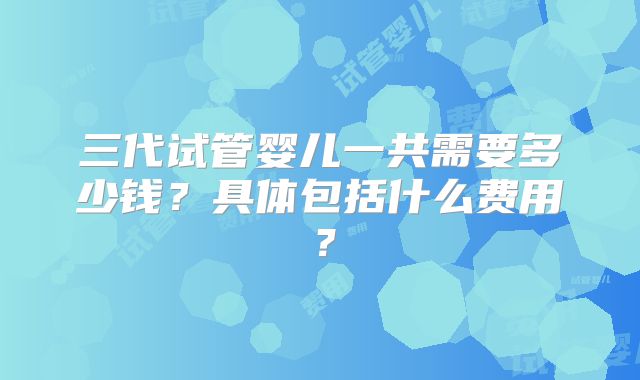 三代试管婴儿一共需要多少钱？具体包括什么费用？