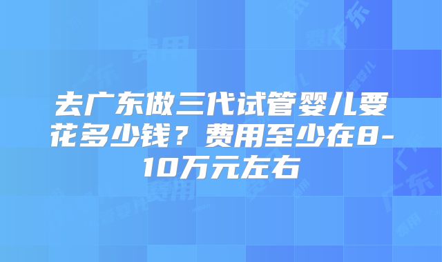 去广东做三代试管婴儿要花多少钱？费用至少在8-10万元左右