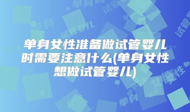 单身女性准备做试管婴儿时需要注意什么(单身女性想做试管婴儿)