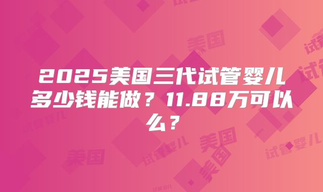 2025美国三代试管婴儿多少钱能做？11.88万可以么？