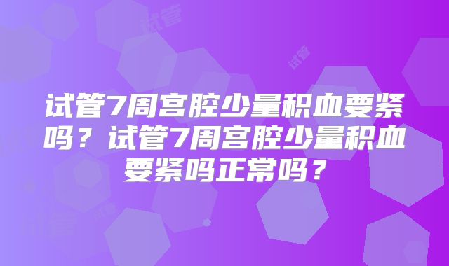 试管7周宫腔少量积血要紧吗？试管7周宫腔少量积血要紧吗正常吗？