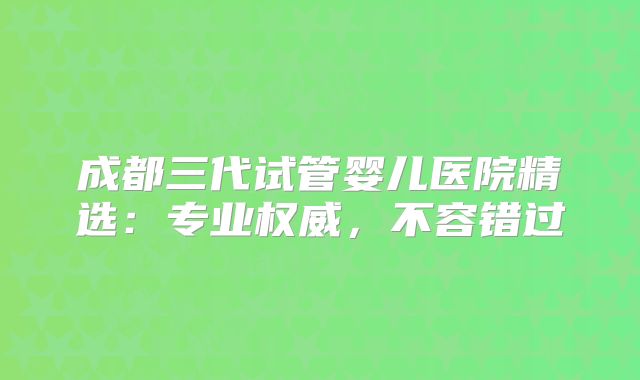 成都三代试管婴儿医院精选：专业权威，不容错过