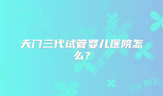 天门三代试管婴儿医院怎么？