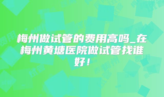 梅州做试管的费用高吗_在梅州黄塘医院做试管找谁好！