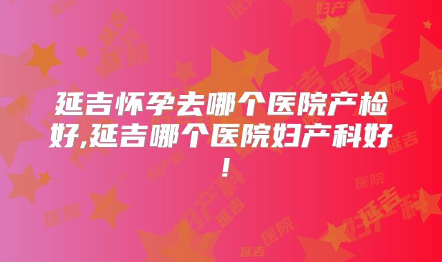 延吉怀孕去哪个医院产检好,延吉哪个医院妇产科好!
