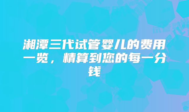 湘潭三代试管婴儿的费用一览，精算到您的每一分钱