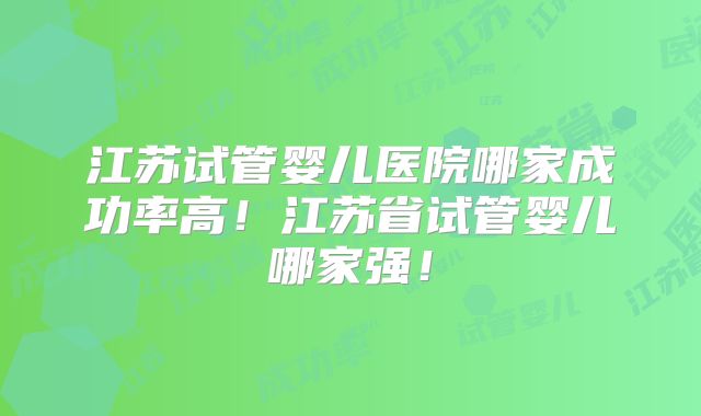 江苏试管婴儿医院哪家成功率高!江苏省试管婴儿哪家强!